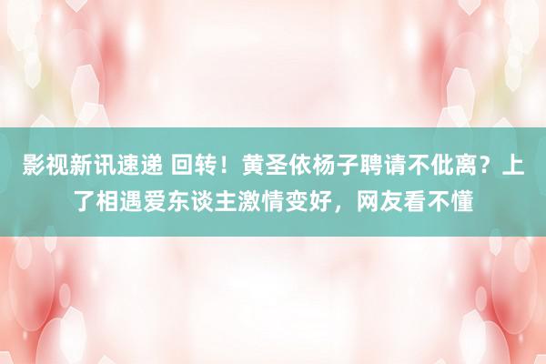 影视新讯速递 回转！黄圣依杨子聘请不仳离？上了相遇爱东谈主激情变好，网友看不懂