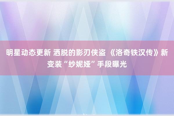 明星动态更新 洒脱的影刃侠盗 《洛奇铁汉传》新变装“纱妮娅”手段曝光