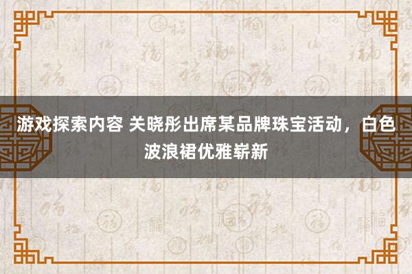 游戏探索内容 关晓彤出席某品牌珠宝活动，白色波浪裙优雅崭新