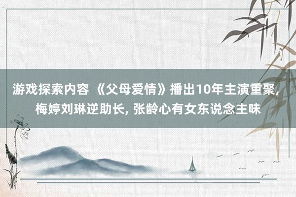 游戏探索内容 《父母爱情》播出10年主演重聚, 梅婷刘琳逆助长, 张龄心有女东说念主味