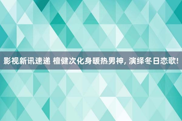 影视新讯速递 檀健次化身暖热男神, 演绎冬日恋歌!