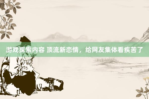 游戏探索内容 顶流新恋情，给网友集体看疾苦了