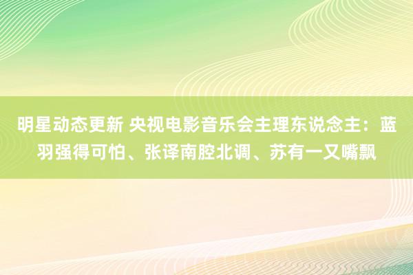 明星动态更新 央视电影音乐会主理东说念主：蓝羽强得可怕、张译南腔北调、苏有一又嘴飘