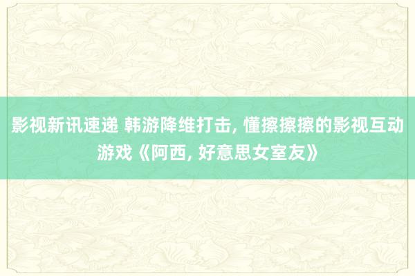 影视新讯速递 韩游降维打击, 懂擦擦擦的影视互动游戏《阿西, 好意思女室友》