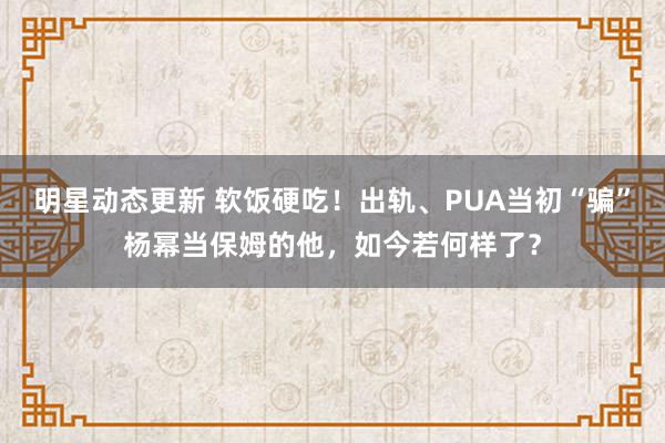 明星动态更新 软饭硬吃！出轨、PUA当初“骗”杨幂当保姆的他，如今若何样了？