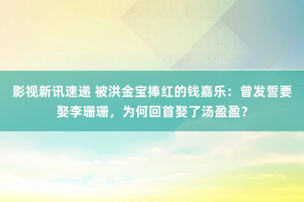 影视新讯速递 被洪金宝捧红的钱嘉乐：曾发誓要娶李珊珊，为何回首娶了汤盈盈？