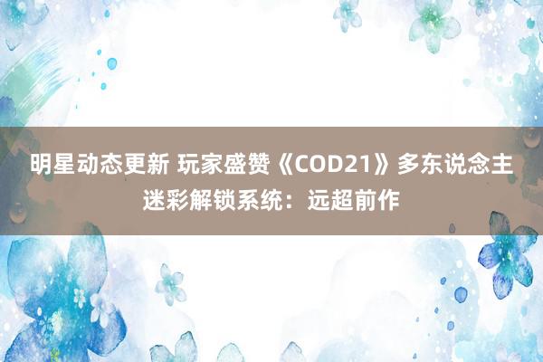 明星动态更新 玩家盛赞《COD21》多东说念主迷彩解锁系统：远超前作