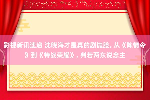 影视新讯速递 沈晓海才是真的剧抛脸, 从《陈情令》到《特战荣耀》, 判若两东说念主