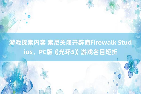 游戏探索内容 索尼关闭开辟商Firewalk Studios，PC版《光环5》游戏名目短折