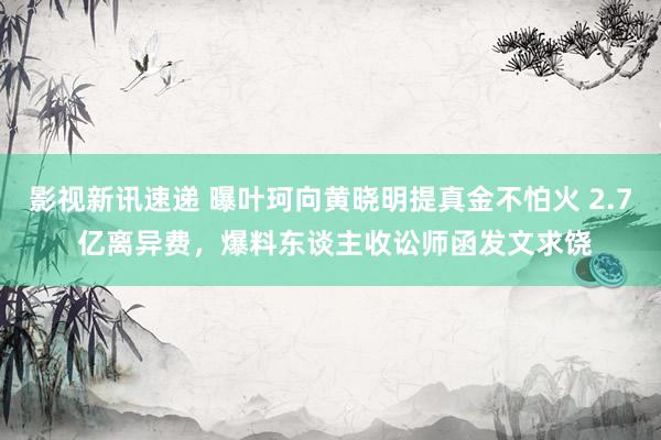 影视新讯速递 曝叶珂向黄晓明提真金不怕火 2.7 亿离异费，爆料东谈主收讼师函发文求饶