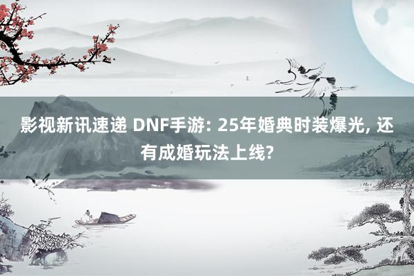 影视新讯速递 DNF手游: 25年婚典时装爆光, 还有成婚玩法上线?