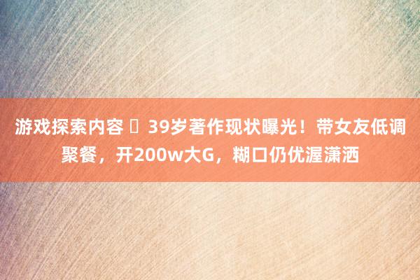 游戏探索内容 ​39岁著作现状曝光！带女友低调聚餐，开200w大G，糊口仍优渥潇洒