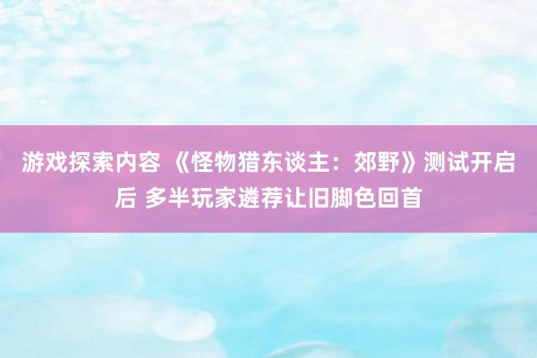 游戏探索内容 《怪物猎东谈主：郊野》测试开启后 多半玩家遴荐让旧脚色回首