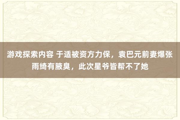 游戏探索内容 于适被资方力保，袁巴元前妻爆张雨绮有腋臭，此次星爷皆帮不了她