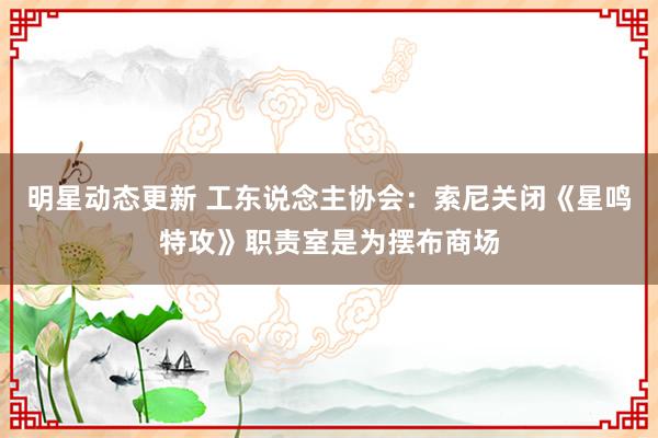 明星动态更新 工东说念主协会：索尼关闭《星鸣特攻》职责室是为摆布商场