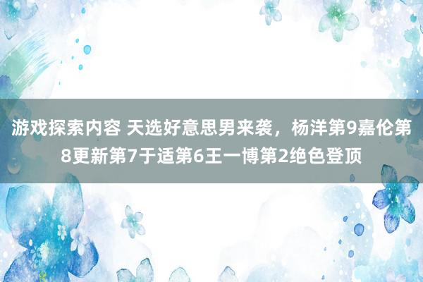 游戏探索内容 天选好意思男来袭，杨洋第9嘉伦第8更新第7于适第6王一博第2绝色登顶