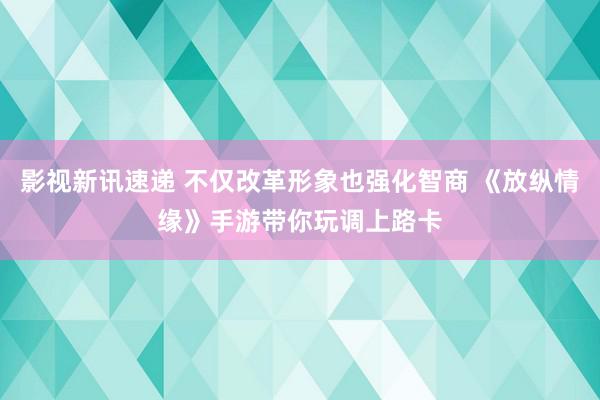 影视新讯速递 不仅改革形象也强化智商 《放纵情缘》手游带你玩调上路卡