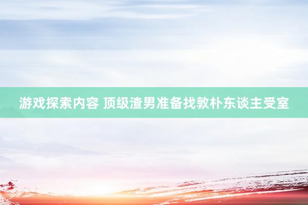 游戏探索内容 顶级渣男准备找敦朴东谈主受室