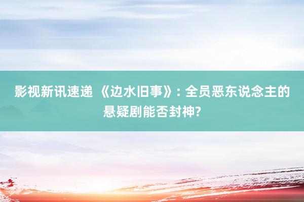 影视新讯速递 《边水旧事》: 全员恶东说念主的悬疑剧能否封神?