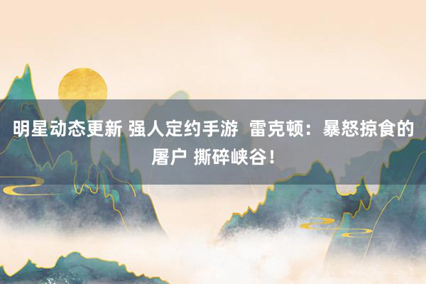 明星动态更新 强人定约手游  雷克顿：暴怒掠食的屠户 撕碎峡谷！