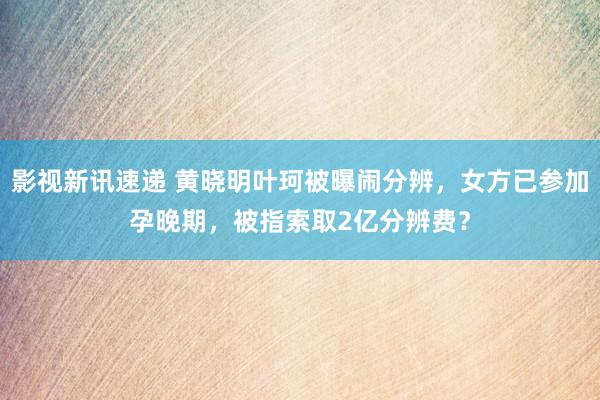 影视新讯速递 黄晓明叶珂被曝闹分辨，女方已参加孕晚期，被指索取2亿分辨费？