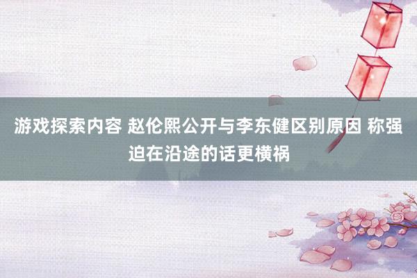 游戏探索内容 赵伦熙公开与李东健区别原因 称强迫在沿途的话更横祸