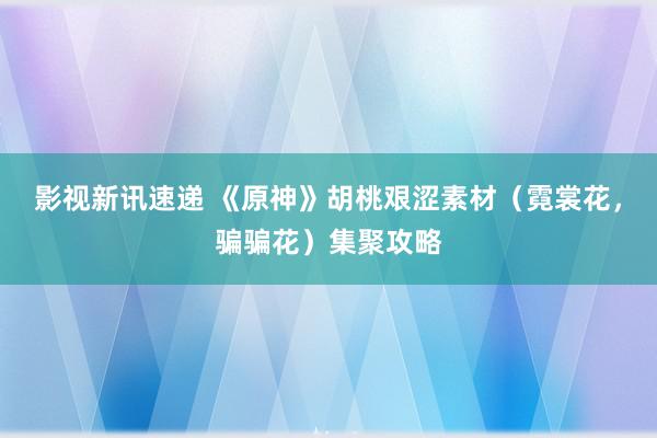 影视新讯速递 《原神》胡桃艰涩素材（霓裳花，骗骗花）集聚攻略