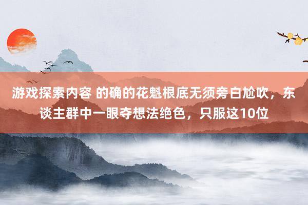 游戏探索内容 的确的花魁根底无须旁白尬吹，东谈主群中一眼夺想法绝色，只服这10位