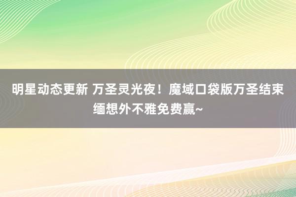 明星动态更新 万圣灵光夜！魔域口袋版万圣结束缅想外不雅免费赢~