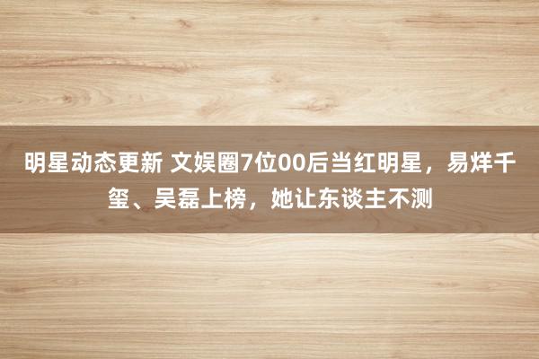 明星动态更新 文娱圈7位00后当红明星，易烊千玺、吴磊上榜，她让东谈主不测