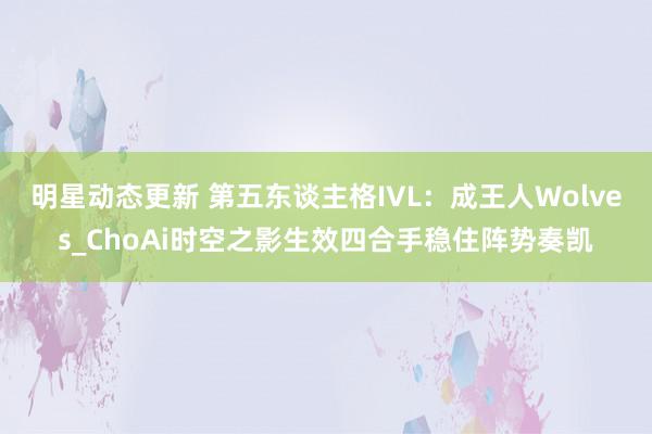 明星动态更新 第五东谈主格IVL：成王人Wolves_ChoAi时空之影生效四合手稳住阵势奏凯