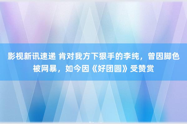 影视新讯速递 肯对我方下狠手的李纯，曾因脚色被网暴，如今因《好团圆》受赞赏