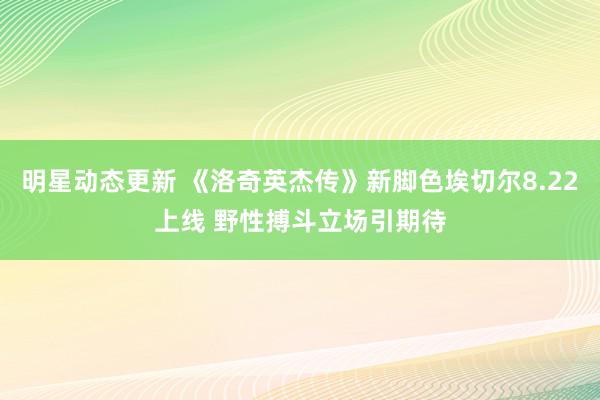 明星动态更新 《洛奇英杰传》新脚色埃切尔8.22上线 野性搏斗立场引期待