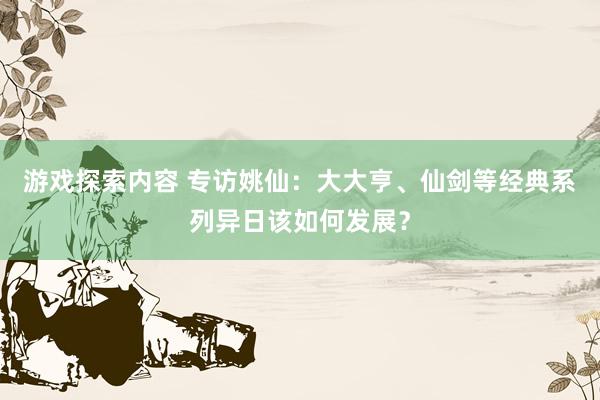 游戏探索内容 专访姚仙：大大亨、仙剑等经典系列异日该如何发展？