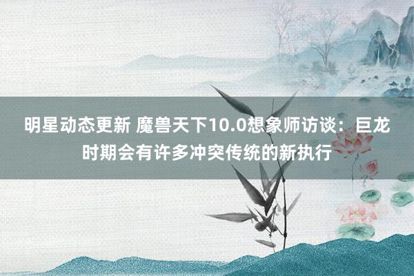 明星动态更新 魔兽天下10.0想象师访谈：巨龙时期会有许多冲突传统的新执行