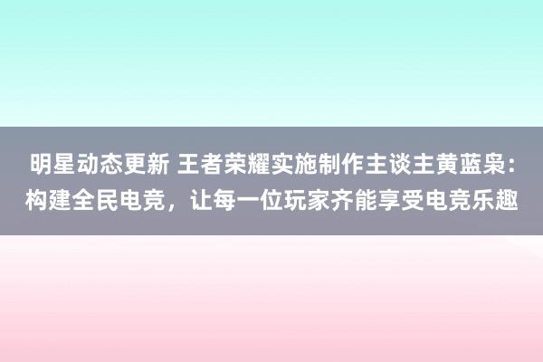 明星动态更新 王者荣耀实施制作主谈主黄蓝枭：构建全民电竞，让每一位玩家齐能享受电竞乐趣