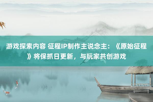 游戏探索内容 征程IP制作主说念主：《原始征程》将保抓日更新，与玩家共创游戏