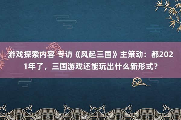 游戏探索内容 专访《风起三国》主策动：都2021年了，三国游戏还能玩出什么新形式？