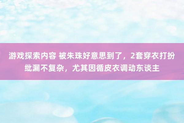 游戏探索内容 被朱珠好意思到了，2套穿衣打扮纰漏不复杂，尤其因循皮衣调动东谈主