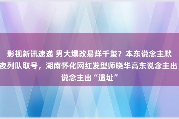 影视新讯速递 男大爆改易烊千玺？本东说念主默示：彻夜列队取号，湖南怀化网红发型师晓华高东说念主出“遗址”