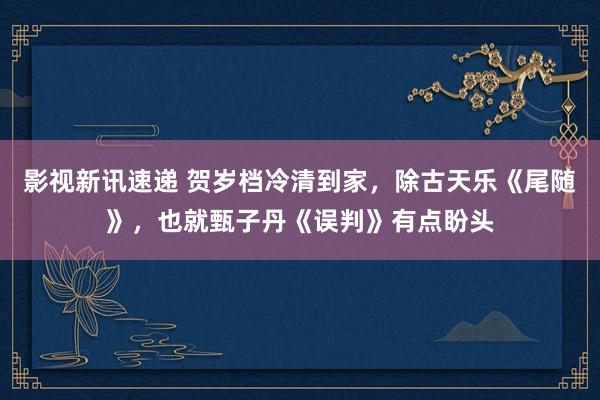 影视新讯速递 贺岁档冷清到家，除古天乐《尾随》，也就甄子丹《误判》有点盼头