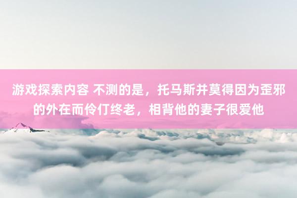 游戏探索内容 不测的是，托马斯并莫得因为歪邪的外在而伶仃终老，相背他的妻子很爱他