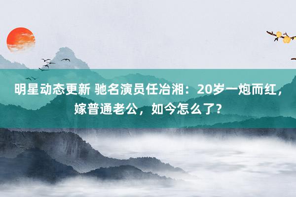 明星动态更新 驰名演员任冶湘：20岁一炮而红，嫁普通老公，如今怎么了？