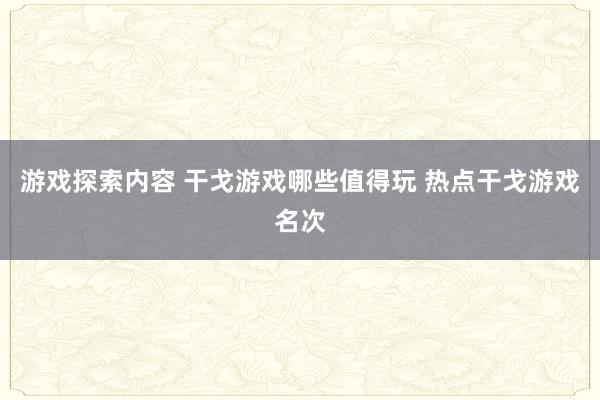 游戏探索内容 干戈游戏哪些值得玩 热点干戈游戏名次