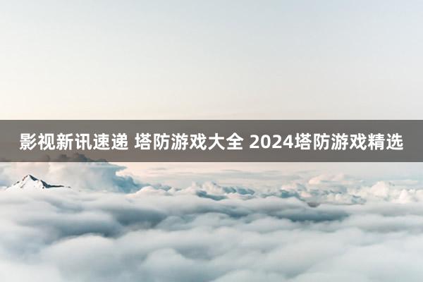 影视新讯速递 塔防游戏大全 2024塔防游戏精选