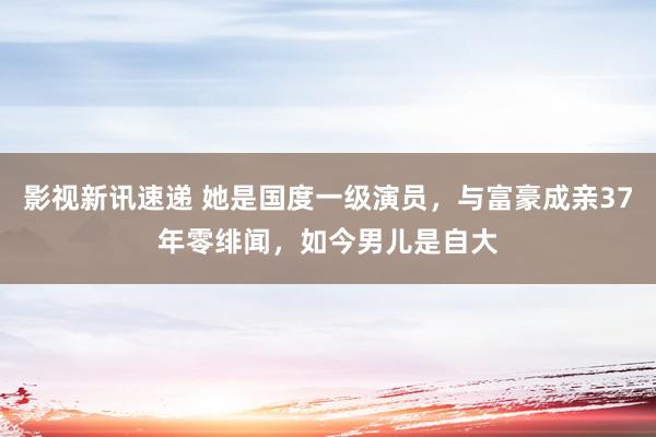 影视新讯速递 她是国度一级演员，与富豪成亲37年零绯闻，如今男儿是自大