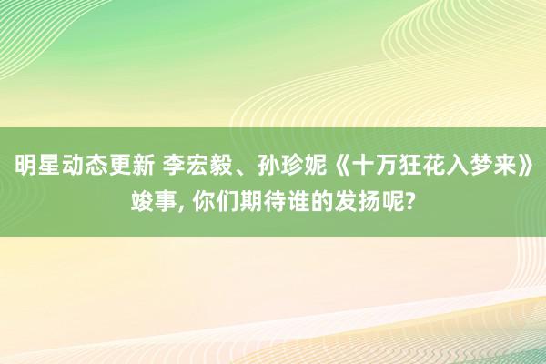 明星动态更新 李宏毅、孙珍妮《十万狂花入梦来》竣事, 你们期待谁的发扬呢?