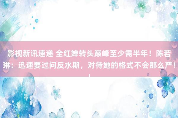 影视新讯速递 全红婵转头巅峰至少需半年！陈若琳：迅速要过问反水期，对待她的格式不会那么严！