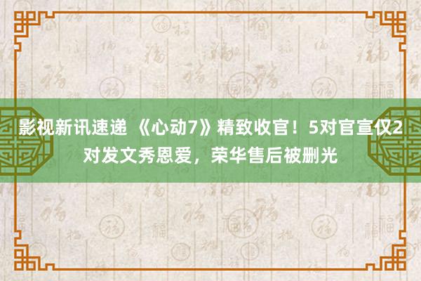 影视新讯速递 《心动7》精致收官！5对官宣仅2对发文秀恩爱，荣华售后被删光