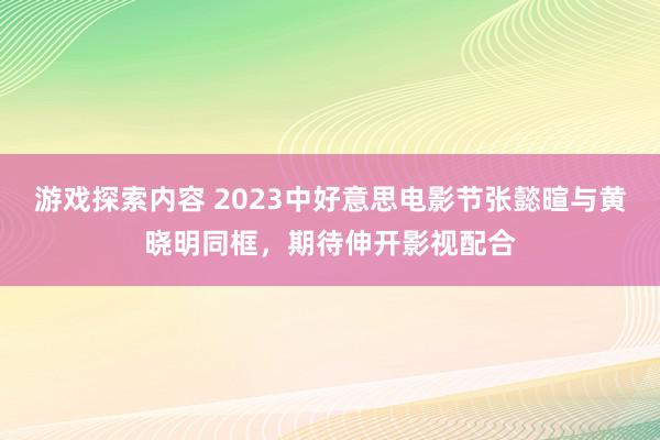 游戏探索内容 2023中好意思电影节张懿暄与黄晓明同框，期待伸开影视配合